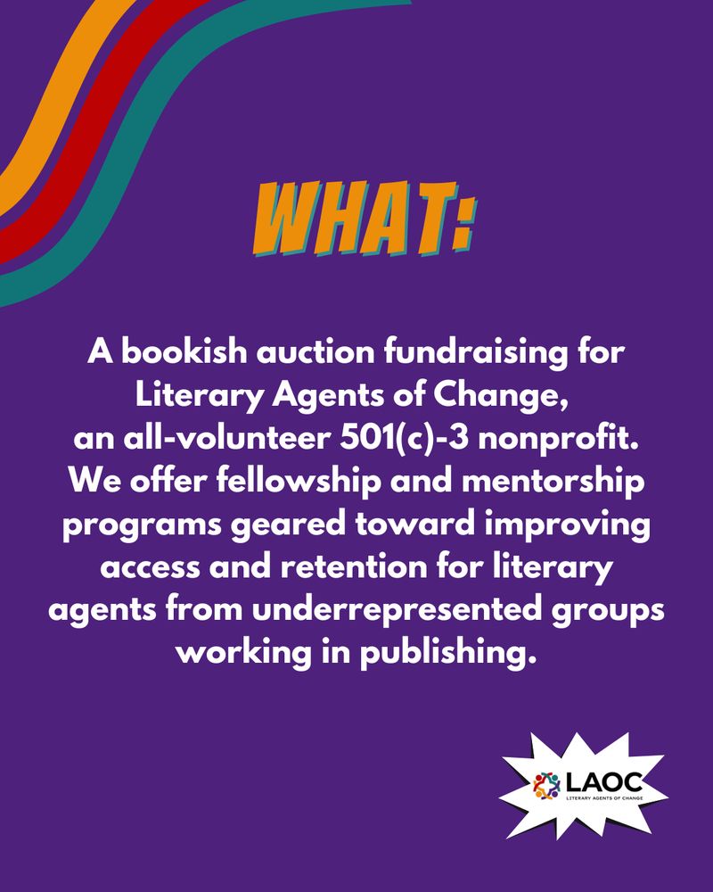 Text graphic that says:
WHAT:
A bookish auction fundraising for Literary Agents of Change, an all-volunteer 501(c)-3 nonprofit. We offer fellowship and mentorship programs geared toward improving access and retention for literary agents from underrepresented groups working in publishing.
The logo for the LAOC is on the bottom right corner.