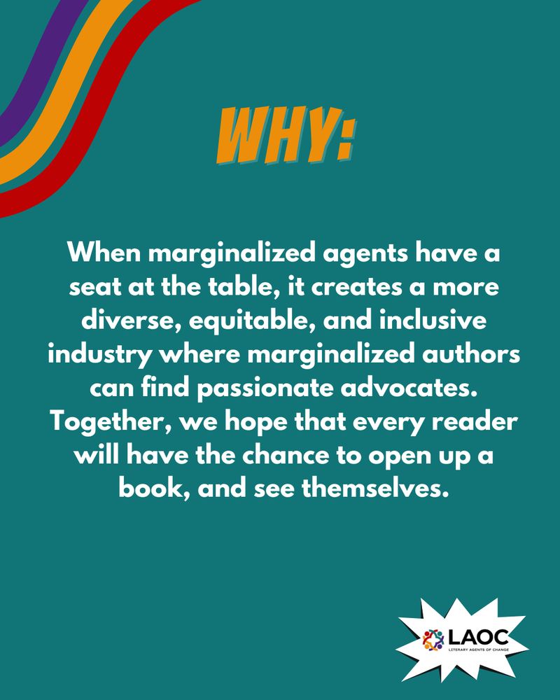 A graphic with the following text:
WHY:
When marginalized agents have a seat at the table, it creates a more diverse, equitable, and inclusive industry where marginalized authors can find passionate advocates. Together, we hope that every reader will have the chance to open up a book, and see themselves.
The LAOC logo is on the bottom right corner.