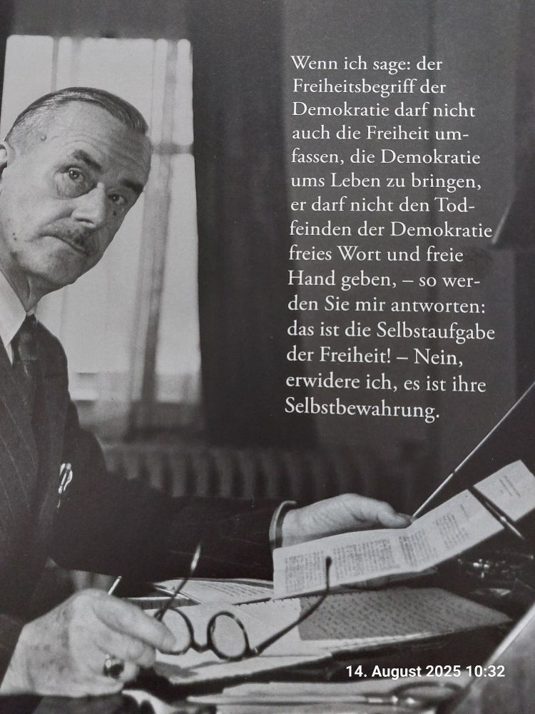 Th Mann:Wenn ich sage:der Freiheitsbegriff der Demokratie darf nicht auch die Freiheit umfassen,die Demokratie ums Leben zu bringen,er darf nicht den Todfeinden der Demokratie freies Wort u Freie Hand geben-so werden Sie mir antworten:das ist die Selbstaufgabe der Freiheit!-Nein,erwidere ich,es ist ihre Selbstbewahrung.
