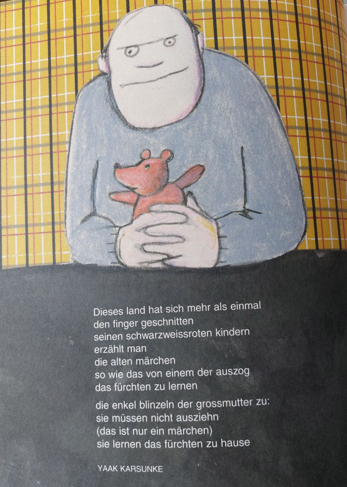 Zeichnung von Jutta Bauer,Mann mit Teddy i d Hand. Text von Yaak Karsunke: 'Dieses Land hat sich mehr als einmak/den Finger geschnitten/seinen schwarzweissroten kindern/erzählt man/die alten märchen/so wie das von einem der auszig/das fürchten zu lernen// die enkel blinzeln der grossmutter zu:/sie müssen nicht ausziehn/(das ist nur ein märchen)/sie lernen das fürchten zu hause'