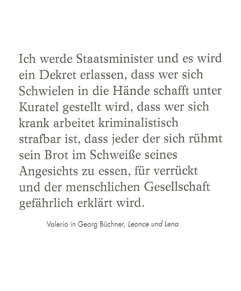 Ich werde staatsminister u es wird ein Dekret erlassen,dass wer sich Schwielen in die Hände schafft unter Kuratel gestellt wird,dass wer such krank arbeitet kriminalistisch strafbar ist,dass jeder der sich rühmt sein Brot im Schweisse seines Angesichts zu essen,für verrückt u der menschlichen Gesellschaft gefährlich erklärt wird./ Georg Büchner,Valerio in Leonce u Lena