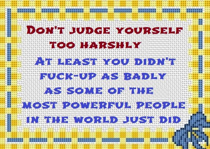 needlepoint with the text: Don't judge yourself too harshly, At least you didn't fuck up as badly as some of the most powerful people in the world just did