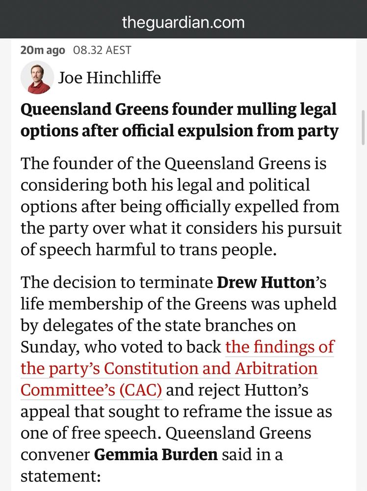 theguardian.com
20m ago 08.32 AEST
Joe Hinchliffe
Queensland Greens founder mulling legal options after official expulsion from party
The founder of the Queensland Greens is considering both his legal and political options after being officially expelled from the party over what it considers his pursuit of speech harmful to trans people.
The decision to terminate Drew Hutton's life membership of the Greens was upheld by delegates of the state branches on Sunday, who voted to back the findings of the party's Constitution and Arbitration Committee's (CAC) and reject Hutton's appeal that sought to reframe the issue as one of free speech. Queensland Greens convener Gemmia Burden said in a statement: