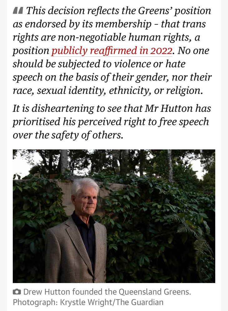 •I This decision reflects the Greens' position as endorsed by its membership - that trans rights are non-negotiable human rights, a position publicly reaffirmed in 2022. No one should be subjected to violence or hate speech on the basis of their gender, nor their race, sexual identity, ethnicity, or religion.
It is disheartening to see that Mr Hutton has prioritised his perceived right to free speech over the safety of others.
@ Drew Hutton founded the Queensland Greens.
Photograph: Krystle Wright/The Guardian