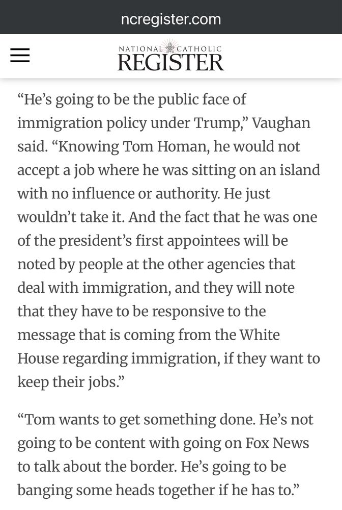 ncregister.com
NATIONAL A CATHOLIC REGISTER
"He's going to be the public face of immigration policy under Trump," Vaughan said. "Knowing Tom Homan, he would not accept a job where he was sitting on an island with no influence or authority. He just wouldn't take it. And the fact that he was one of the president's first appointees will be noted by people at the other agencies that deal with immigration, and they will note that they have to be responsive to the message that is coming from the White House regarding immigration, if they want to keep their jobs."
"Tom wants to get something done. He's not going to be content with going on Fox News to talk about the border. He's going to be banging some heads together if he has to."