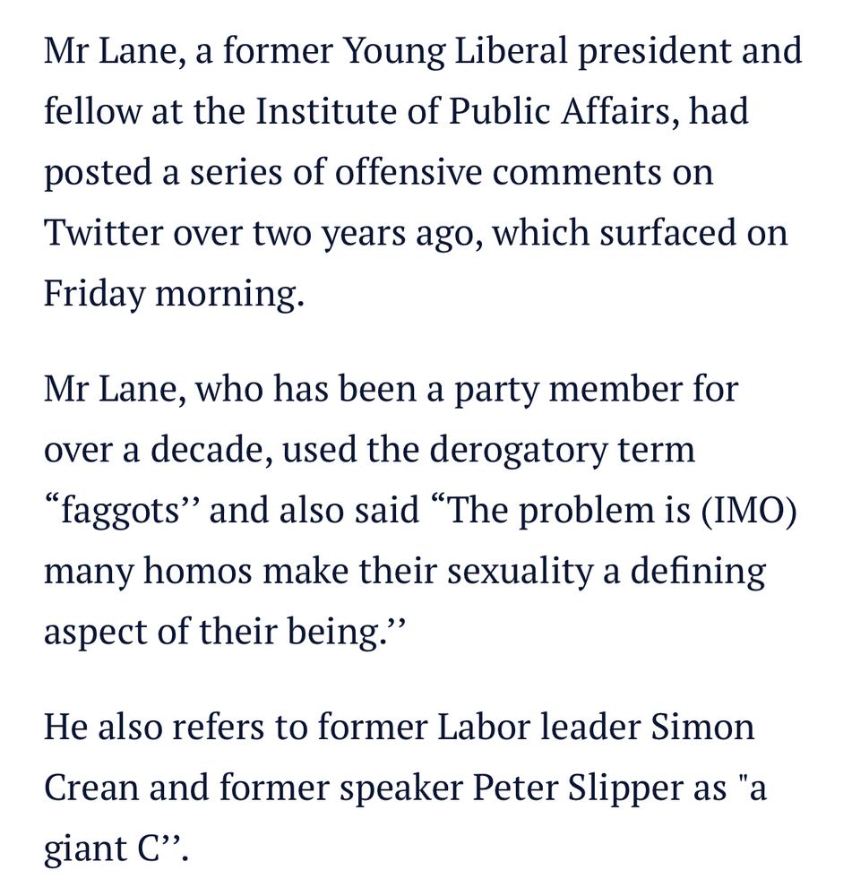 Mr Lane, a former Young Liberal president and fellow at the Institute of Public Affairs, had posted a series of offensive comments on Twitter over two years ago, which surfaced on
Friday morning.
Mr Lane, who has been a party member for over a decade, used the derogatory term
"faggots" and also said "The problem is (IMO) many homos make their sexuality a defining aspect of their being."
He also refers to former Labor leader Simon Crean and former speaker Peter Slipper as "a giant C".
