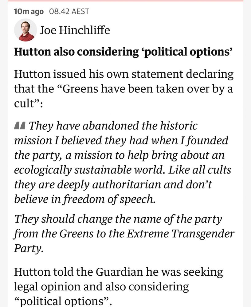 10m ago 08.42 AEST
Joe Hinchliffe
Hutton also considering 'political options' Hutton issued his own statement declaring that the "Greens have been taken over by a cult":
• They have abandoned the historic mission I believed they had when I founded the party, a mission to help bring about an ecologically sustainable world. Like all cults they are deeply authoritarian and don't believe in freedom of speech.
They should change the name of the party from the Greens to the Extreme Transgender Party.
Hutton told the Guardian he was seeking legal opinion and also considering
"political options".