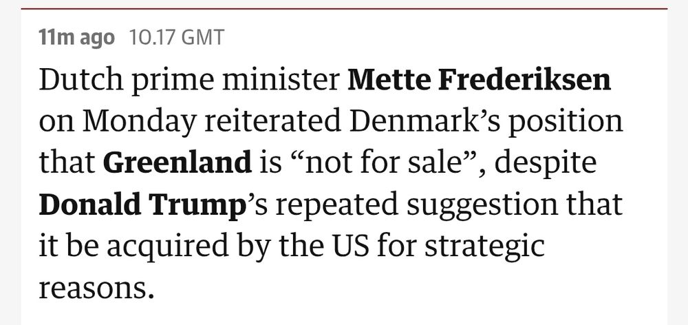 Text from a Guardian live update: Dutch prime minister Mette Frederiksen on Monday reiterated Denmark’s position that Greenland is “not for sale”, despite Donald Trump’s repeated suggestion that it be acquired by the US for strategic reasons.