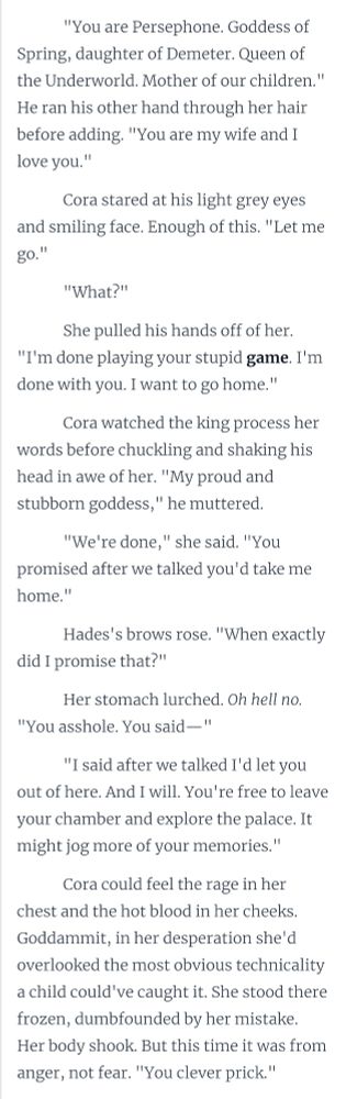 "You are Persephone. Goddess of Spring, daughter of Demeter. Queen of the Underworld. Mother of our children." He ran his other hand through her hair before adding. "You are my wife and I love you."  

Cora stared at his light grey eyes and smiling face. Enough of this. "Let me go." 

"What?"

She pulled his hands off of her. "I'm done playing your stupid game. I'm done with you. I want to go home."

Cora watched the king process her words before chuckling and shaking his head in awe of her. "My proud and stubborn goddess," he muttered. 

"We're done," she said. "You promised after we talked you'd take me home."

Hades's brows rose. "When exactly did I promise that?"

Her stomach lurched. Oh hell no. "You asshole. You said—"

"I said after we talked I'd let you out of here. And I will. You're free to leave your chamber and explore the palace. It might jog more of your memories." 

Cora could feel the rage in her chest and the hot blood in her cheeks. Goddammit, in her desperation she'd overlooked the most obvious technicality a child could've caught it. She stood there frozen, dumbfounded by her mistake. Her body shook. But this time it was from anger, not fear. "You clever prick."

Hades shrugged. "Until your memories of the palace have returned, you'll need an escort so you don't get lost. I'd be happy to guide you, but if you find my company disagreeable then I'm sure Hecate or Thanatos will gladly accompany you with Rohdea."

Cora saw them all glance at each other, then her. She scowled at them before focusing back on Hades. "I'm not going anywhere with you." She glanced over his shoulder at his waiting posse. "Not with any of you crazy freaks!" 

