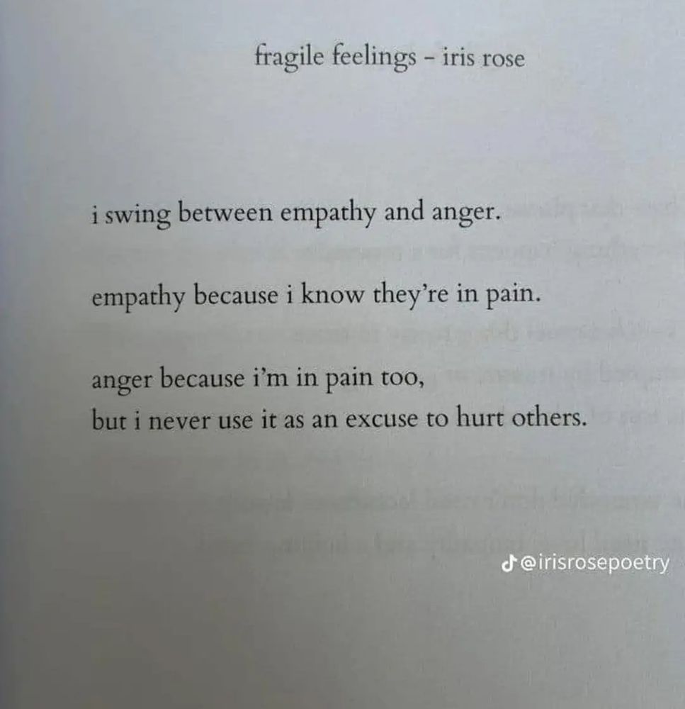 Fragile Feelings-Iris Rose

I swing between empathy and anger.

Empathy because I know they're in pain. 

Anger because I'm in pain too, but I never use it as an excuse to hurt others.