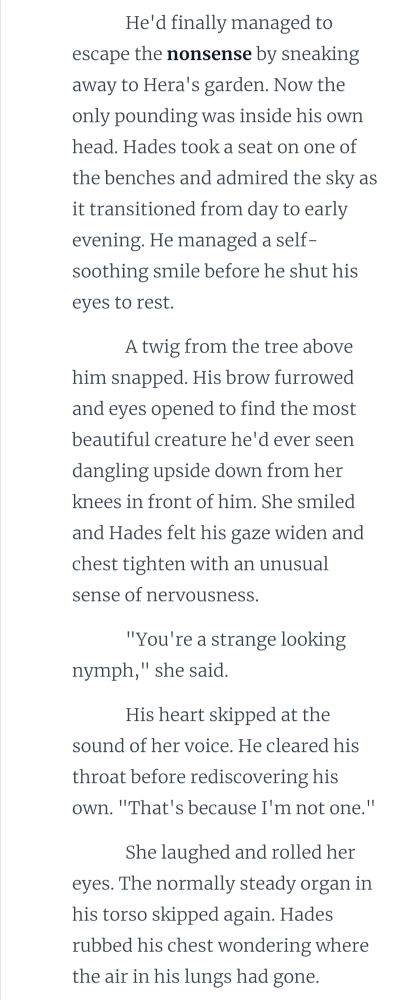 He'd finally managed to escape the nonsense by sneaking away to Hera's garden. Now the only pounding was inside his own head. Hades took a seat on one of the benches and admired the sky as it transitioned from day to early evening. He managed a self-soothing smile before he shut his eyes to rest. 

A twig from the tree above him snapped. His brow furrowed and eyes opened to find the most beautiful creature he'd ever seen dangling upside down from her knees in front of him. She smiled and Hades felt his gaze widen and chest tighten with an unusual sense of nervousness. 

"You're a strange looking nymph," she said. 

His heart skipped at the sound of her voice. He cleared his throat before rediscovering his own. "That's because I'm not one."

She laughed and rolled her eyes. The normally steady organ in his torso skipped again. Hades rubbed his chest wondering where the air in his lungs had gone. 