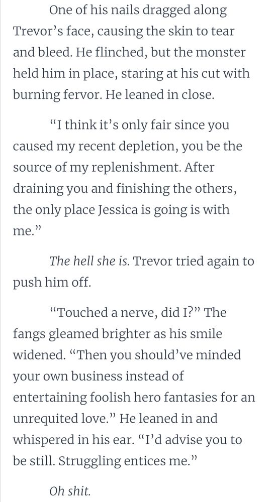 One of his nails dragged along Trevor’s face, causing the skin to tear and bleed. He flinched, but the monster held him in place, staring at his cut with burning fervor. He leaned in close.

“I think it’s only fair since you caused my recent depletion, you be the source of my replenishment. After draining you and finishing the others, the only place Jessica is going is with me.”

The hell she is. Trevor tried again to push him off.

“Touched a nerve, did I?” The fangs gleamed brighter as his smile widened. “Then you should’ve minded your own business instead of entertaining foolish hero fantasies for an unrequited love.” He leaned in and whispered in his ear. “I’d advise you to be still. Struggling entices me.”

Oh shit.
