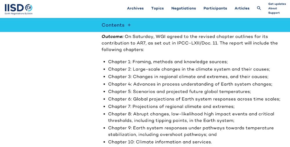 Outcome: On Saturday, WGI agreed to the revised chapter outlines for its contribution to AR7, as set out in IPCC-LXII/Doc. 11. The report will include the following chapters:

Chapter 1: Framing, methods and knowledge sources;
Chapter 2: Large-scale changes in the climate system and their causes;
Chapter 3: Changes in regional climate and extremes, and their causes;
Chapter 4: Advances in process understanding of Earth system changes;
Chapter 5: Scenarios and projected future global temperatures;
Chapter 6: Global projections of Earth system responses across time scales;
Chapter 7: Projections of regional climate and extremes;
Chapter 8: Abrupt changes, low-likelihood high impact events and critical thresholds, including tipping points, in the Earth system;
Chapter 9: Earth system responses under pathways towards temperature stabilization, including overshoot pathways; and
Chapter 10: Climate information and services.