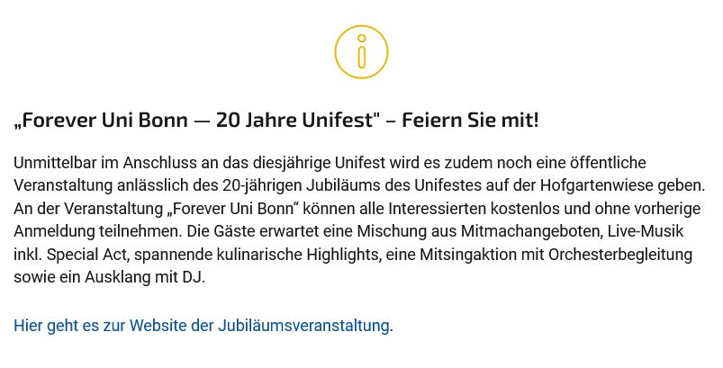 Web-Ankündigung der Uni Bonn: 

„Forever Uni Bonn — 20 Jahre Unifest" – Feiern Sie mit! 
Unmittelbar im Anschluss an das diesjährige Unifest wird es zudem noch eine öffentliche Veranstaltung anlässlich des 20-jährigen Jubiläums des Unifestes auf der Hofgartenwiese geben. An der Veranstaltung „Forever Uni Bonn“ können alle Interessierten kostenlos und ohne vorherige Anmeldung teilnehmen. Die Gäste erwartet eine Mischung aus Mitmachangeboten, Live-Musik inkl. Special Act, spannende kulinarische Highlights, eine Mitsingaktion mit Orchesterbegleitung sowie ein Ausklang mit DJ.