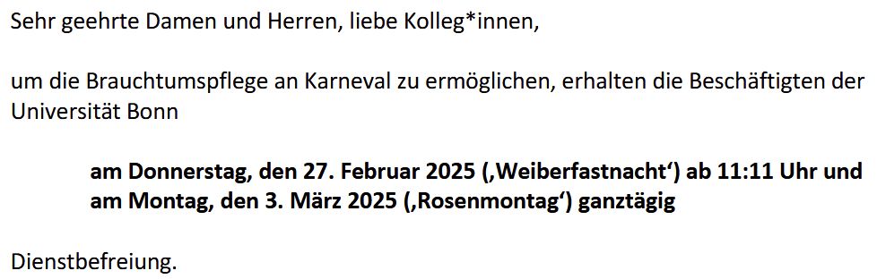 Uni-Rundschreiben:
um die Brauchtumtspflege an Karneval zu ermöglichen, erhalten die Beschäftigten der Universität Bonn an Weiberfastnacht ab 11:11 Uhr und an Rosenmontag Dienstbefreiung.