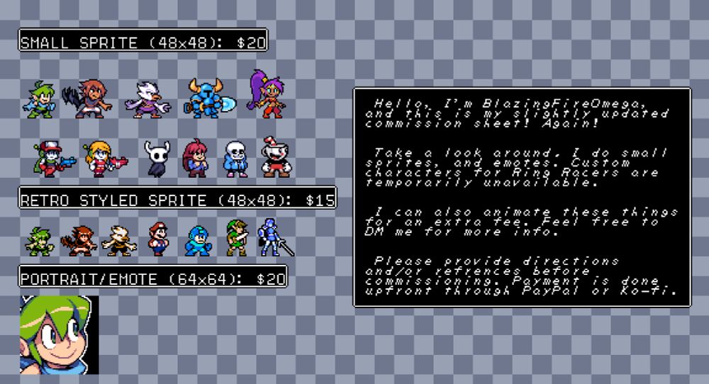 Small Sprite (48x48 Pixels): $20
Retro Styled Sprite (48x48 Pixels): $15
Portrait/Emote (64x64 Pixels): $20

Hello I'm BlazingFireOmega, and this is my slightly updated commission sheet! Again!

Take a look around, I do small sprites and emotes. Custom characters for Ring Racers are temporarily unavailable.

I can also animate these thing for an extra fee. Feel free to DM me for more info.

Please provide directions and/or references before commissioning. Payment is done upfront through Paypal or Ko-fi.