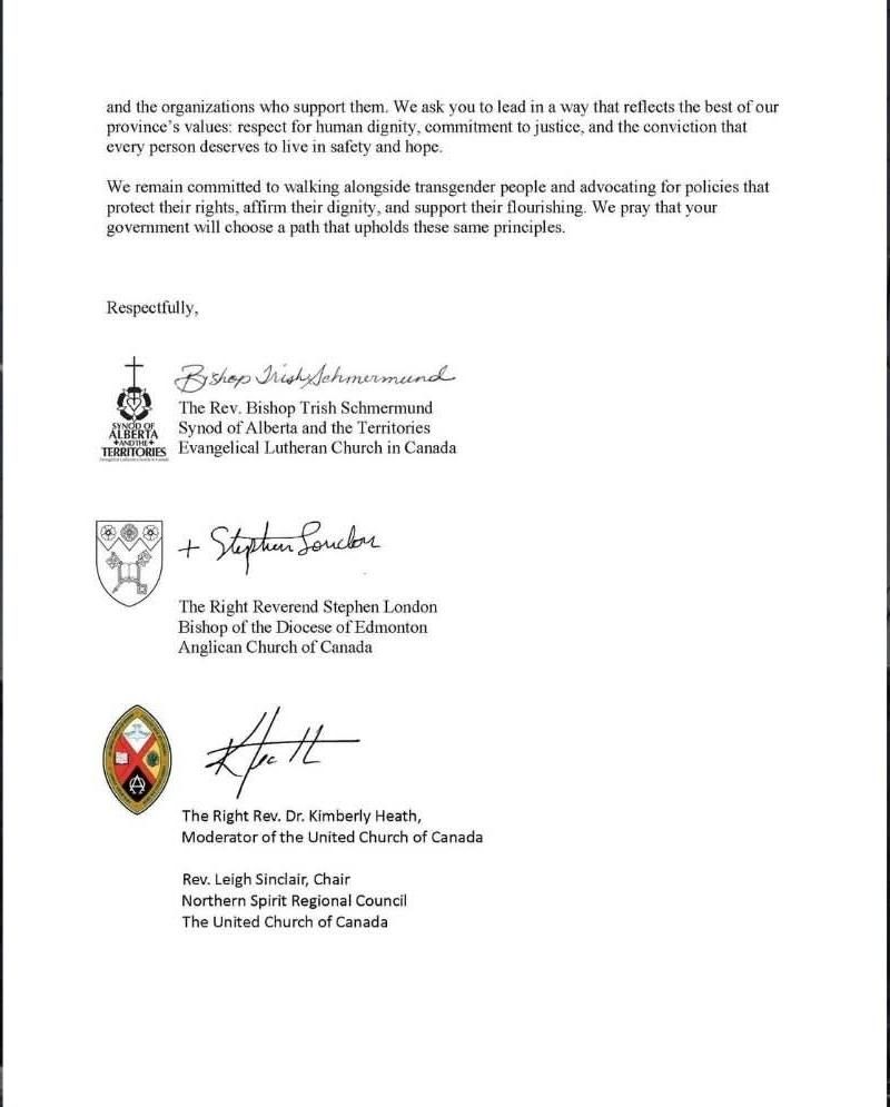 and the organizations who sunport them. We ask vou to lead in a way that reflects the best of our
rovince's values: respect for human dignity, commitment to justice, and the conviction that
every person deserves to live in safety and hone

We remain committed to walking alongside transgender people and advocating for policies that
protect their rights, afirm their dignity, and support their flourishing. We pray that your
government will choose a path that upholds these same principles.

Respectfully,

B saep Tichysshmumund

The Rev. Bishop Trish Schmermund
Svnod of Alberta and the Territories
Evangelical Lutheran Church in Canada

TERRITORIES

Stacer Soude

The Right Reverend Stephen London
Bishop of the Diocese of Edmonton
Anglican Church of Canada

The Right Rev. Dr. Kimberly Heath
Moderator of the United Church of Canada

Rev. Leigh Sinclair, Chair
Northern Spirit Regional Council
The United Church of Canada


