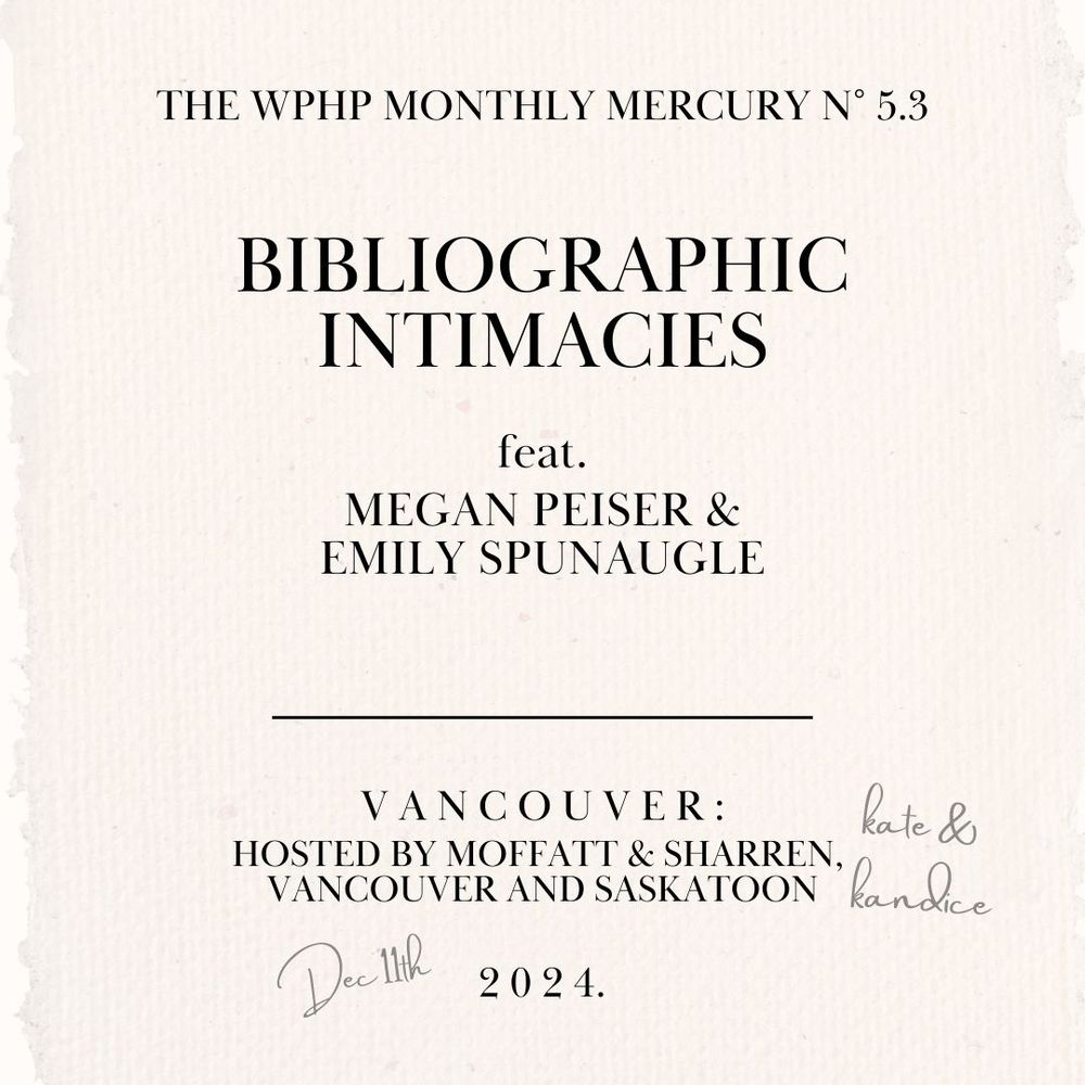 A graphic formatted like an eighteenth century title page that reads:
The WPHP Monthly Mercury No 5.3
Bibliographic Intimacies 
feat. 
Megan Peiser &
Emily Spunaugle
Vancouver:
Hosted by Moffatt & Sharren, [pencil annotation: Kate & Kandice]
Vancouver and Saskatoon
[pencil annotation: Dec 11th] 2024