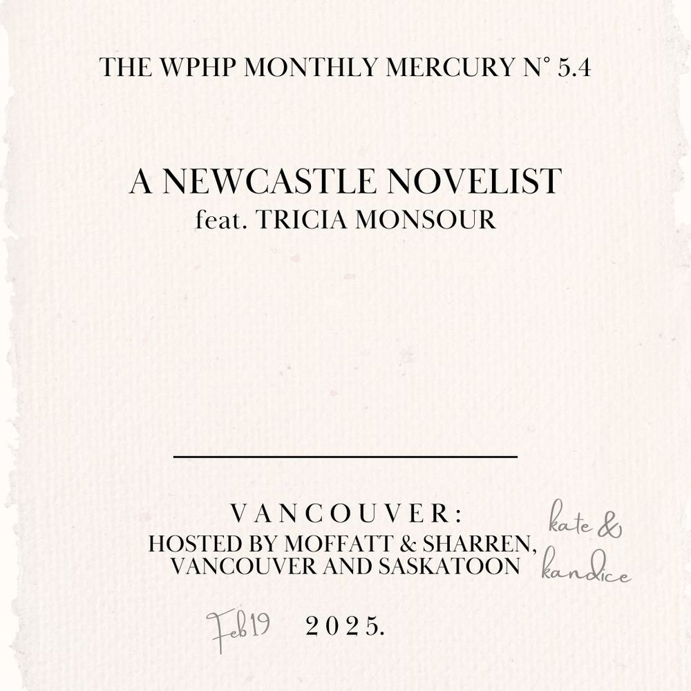 A graphic formatted like an eighteenth century title page that reads: 
The WPHP Monthly Mercury No 5.4 
A Newcastle Novelist 
feat. Tricia Monsour 
Vancouver: 
Hosted by Moffatt & Sharren, [pencil annotation: Kate & Kandice] Vancouver and Saskatoon 
[pencil annotation: Feb. 19th] 2025.
