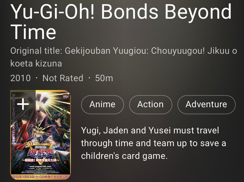 The IMDB page description for Bonds Beyond Time which reads “Yugi, Jaden and Yusei must travel through time and team up to save a children's card game.”