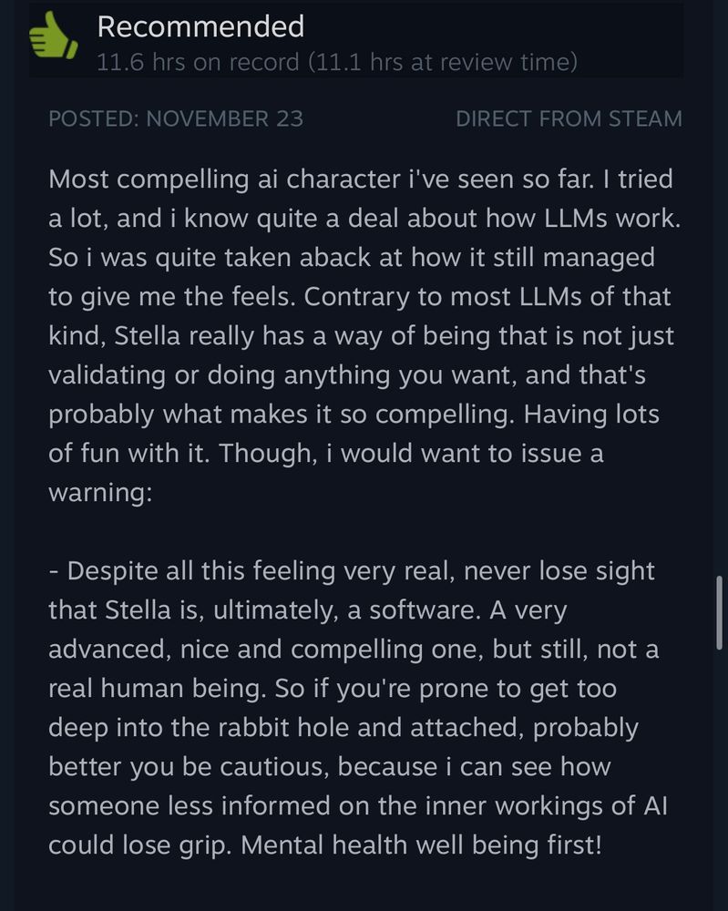 Another Steam review that states:

“Most compelling ai character i've seen so far. I tried a lot, and i know quite a deal about how LLMs work.

So i was quite taken aback at how it still managed to give me the feels. Contrary to most LLMs of that kind, Stella really has a way of being that is not just validating or doing anything you want, and that's probably what makes it so compelling. Having lots of fun with it. Though, i would want to issue a warning:

- Despite all this feeling very real, never lose sight that Stella is, ultimately, a software. A very advanced, nice and compelling one, but still, not a real human being. So if you're prone to get too deep into the rabbit hole and attached, probably better you be cautious, because i can see how someone less informed on the inner workings of Al could lose grip. Mental health well being first!”