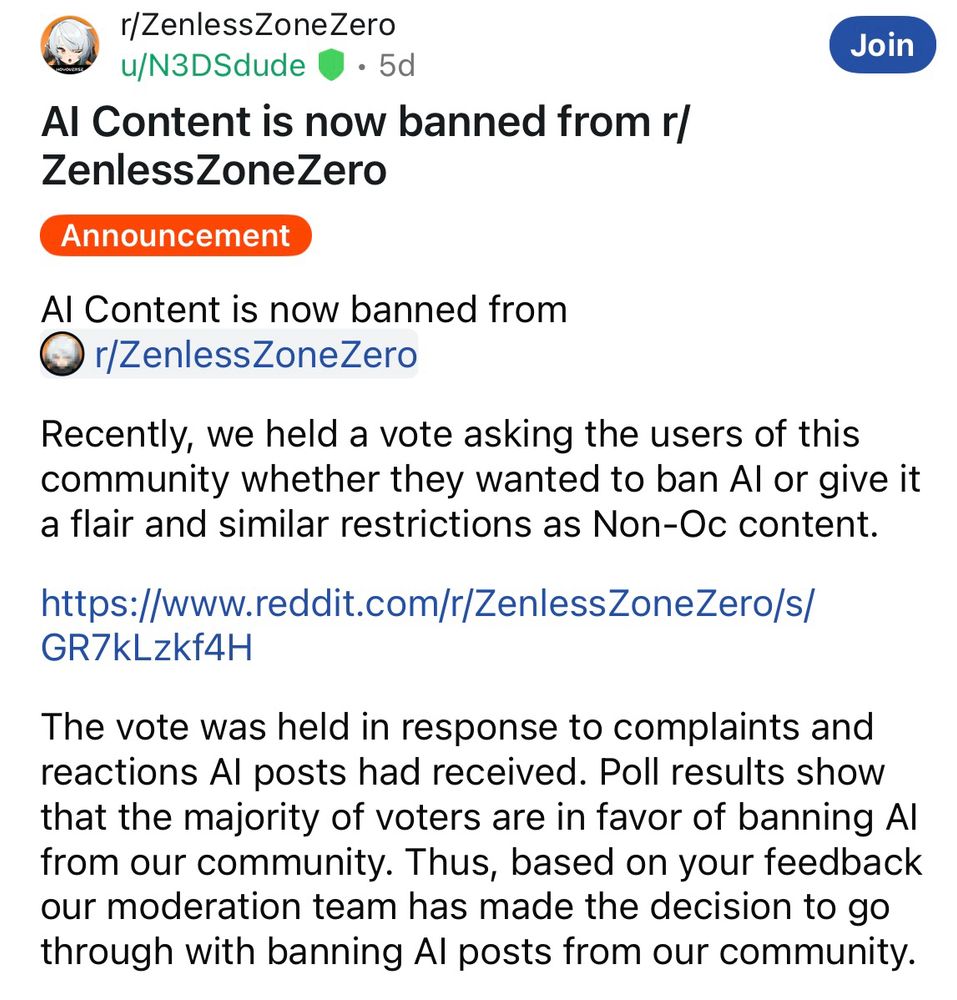 A post in the ZenlessZoneZero subreddit that is titled “AI content is now banned from r/ZenlessZoneZero

The main text reads:

Al Content is now banned from

Recently, we held a vote asking the users of this community whether they wanted to ban Al or give it a flair and similar restrictions as Non-Oc content.

The vote was held in response to complaints and reactions Al posts had received. Poll results show that the majority of voters are in favor of banning Al from our community.

Thus, based on your feedback our moderation team has made the decision to go through with banning Al posts from our community.