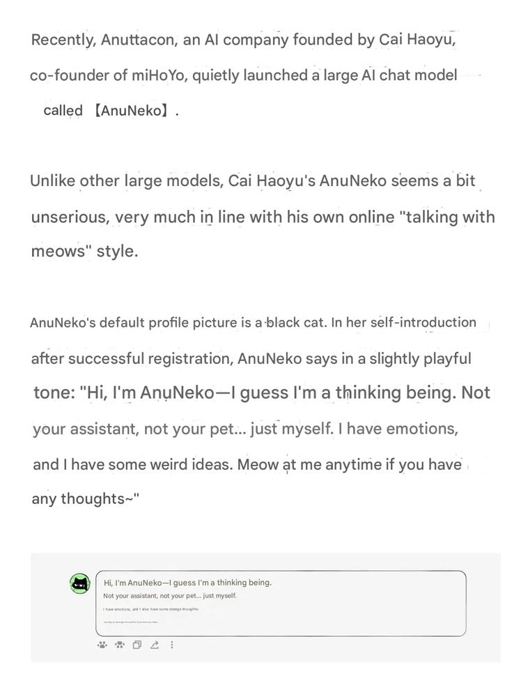 Recently, Anuttacon, an Al company founded by Cai Haoyu, co-founder of miHoYo, quietly launched a large Al chat model called (AnuNeko)

Unlike other large models, Cai Haoyu's AnuNeko seems a bit unserious, very much in line with his own online "talking with meows" style.

AnuNeko's default profile picture is a black cat. In her self-introduction after successful registration, AnuNeko says in a slightly playful tone: "Hi, I'm AnuNeko-I guess I'm a thinking being. Not your assistant, not your pet... just myself. I have emotions, and I have some weird ideas. Meow at me anytime if you have any thoughts~"