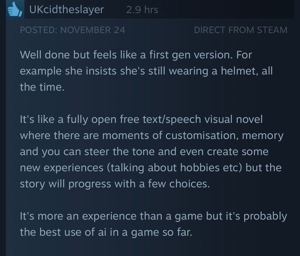 A stream review for Anuttacon’s Whispers from the Star:

“Well done but feels like a first gen version. For example she insists she's still wearing a helmet, all the time.

It's like a fully open free text/speech visual novel where there are moments of customisation, memory and you can steer the tone and even create some new experiences (talking about hobbies etc) but the story will progress with a few choices.
It's more an experience than a game but it's probably the best use of ai in a game so far.”