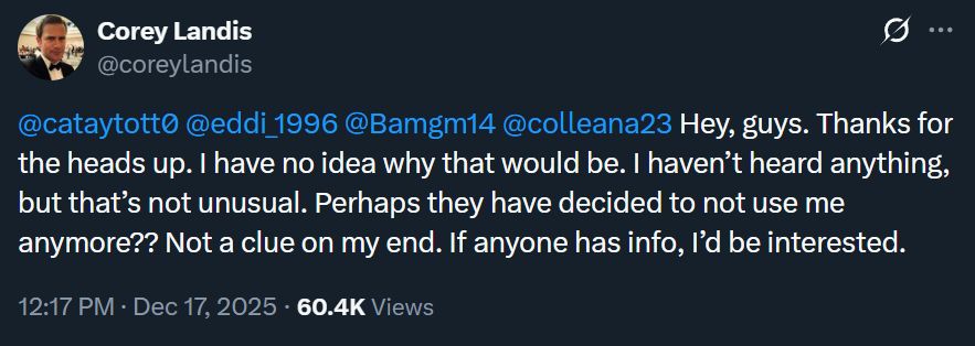 A reply tweet from Corey Landis that reads:

"@cataytott0
 
@eddi_1996
 
@Bamgm14
 
@colleana23
 Hey, guys. Thanks for the heads up. I have no idea why that would be. I haven’t heard anything, but that’s not unusual. Perhaps they have decided to not use me anymore?? Not a clue on my end. If anyone has info, I’d be interested."