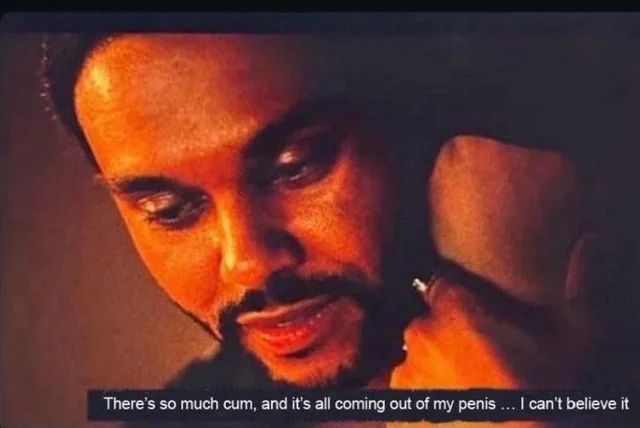 The Weeknd saying there’s so much cum and it’s all coming out of his penis, he can’t believe it