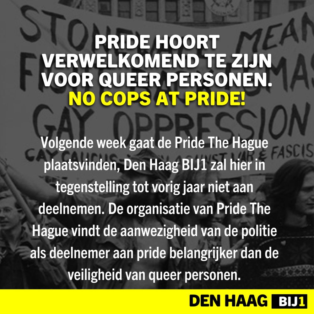 PRIDE HOORT VERWELKOMEND TE ZIJN VOOR QUEER PERSONEN.
NO COPS AT PRIDE!

Volgende week gaat de Pride The Hague plaatsvinden, Den Haag BIJ1 zal hier in tegenstelling tot vorig jaar niet aan deelnemen. De organisatie van Pride The Hague vindt de aanwezigheid van de politie als deelnemer aan pride belangrijker dan de veiligheid van queer personen.