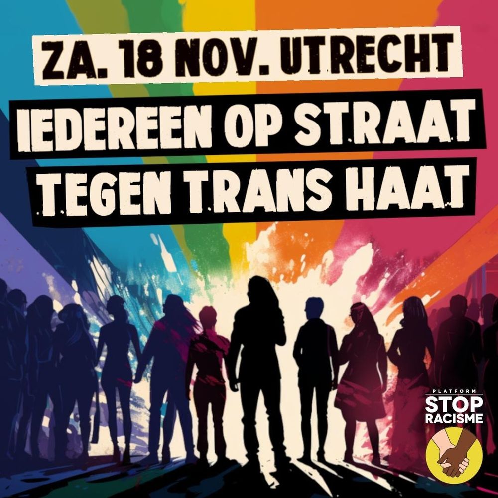 Een tekening van een groep mensen (als silhouet zichtbaar) voor een regenboog aan kleuren. Met teksten 'Za. 18 nov. Utrecht' en 'Iedereen op straat tegen trans haat'. En met het logo van Platform Stop Racisme: een tekening van een witte en een bruine hand ineen geslagen.