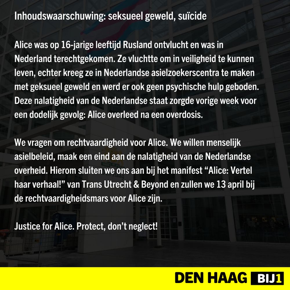 Inhoudswaarschuwing: seksueel geweld, suïcide

Alice was op 16-jarige leeftijd Rusland ontvlucht en was in Nederland terechtgekomen. Ze vluchtte om in veiligheid te kunnen leven, echter kreeg ze in Nederlandse asielzoekerscentra te maken met geksueel geweld en werd er ook geen psychische hulp geboden. Deze nalatigheid van de Nederlandse staat zorgde vorige week voor een dodelijk gevolg: Alice overleed na een overdosis.

We vragen om rechtvaardigheid voor Alice. We willen menselijk asielbeleid, maak een eind aan de nalatigheid van de Nederlandse overheid. Hierom sluiten we ons aan bij het manifest “Alice: Vertel haar verhaal!” van Trans Utrecht & Beyond en zullen we 13 april bij de rechtvaardigheidsmars voor Alice zijn.

Justice for Alice. Protect, don’t neglect!