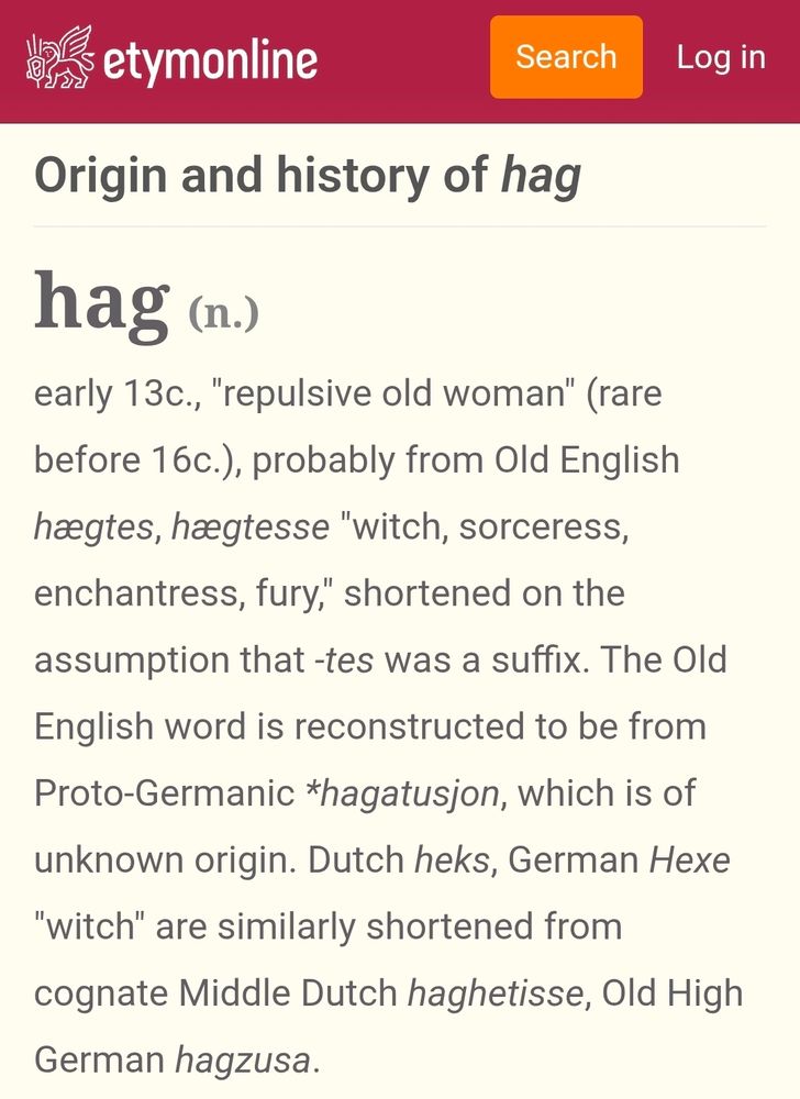 etymonline.com screenshots with text reading: Origin and history of 'hag' (n.)
Early 13c. "repulsive old woman" (rare before 16c.) probably from Old English hægtes, hægtesse "witch, sorceress, enchantress, fury," shortened on the assumption that -tes was a suffix. The Old English word is reconstructed to be from Proto-Germanic *hagatusjon, wich is of unknown origin. Dutch heks, German Hexe "witch" are similarly shortened from cognate Middle Dutch haghetisse, Old High German hagazusa.