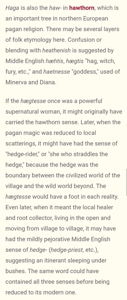 screenshot text further reads: Haga is also the haw- in hawthorn, which is an important tree in northern European pagan religion. There may be several layers of folk etymology here. Confusion or blending with heathenish is suggested by Middle English hæhtis, hægtis "hag, witch, fury, etc.," and haetnesse "goddess," used of Minerva and Diana.

If the hægtesse once was a powerful supernatural woman, it might originally have carried the hawthorn sense. Later, when the pagan magic was reduced to local scatterings, it might have had the sense of "hedge-rider," or "she who straddles the hedge," because the hedge was the boundary between the civilized world of the village and the wild world beyond. The hægtesse would have a foot in each reality. Even later, when it meant the local healer and root collector, living in the open and moving from village to village, it may have had the mildly pejorative Middle English sense of hedge- (hedge-priest, etc.), suggesting an itinerant sleeping under bushes. The same word could have contained all three senses before being reduced to its modern one.