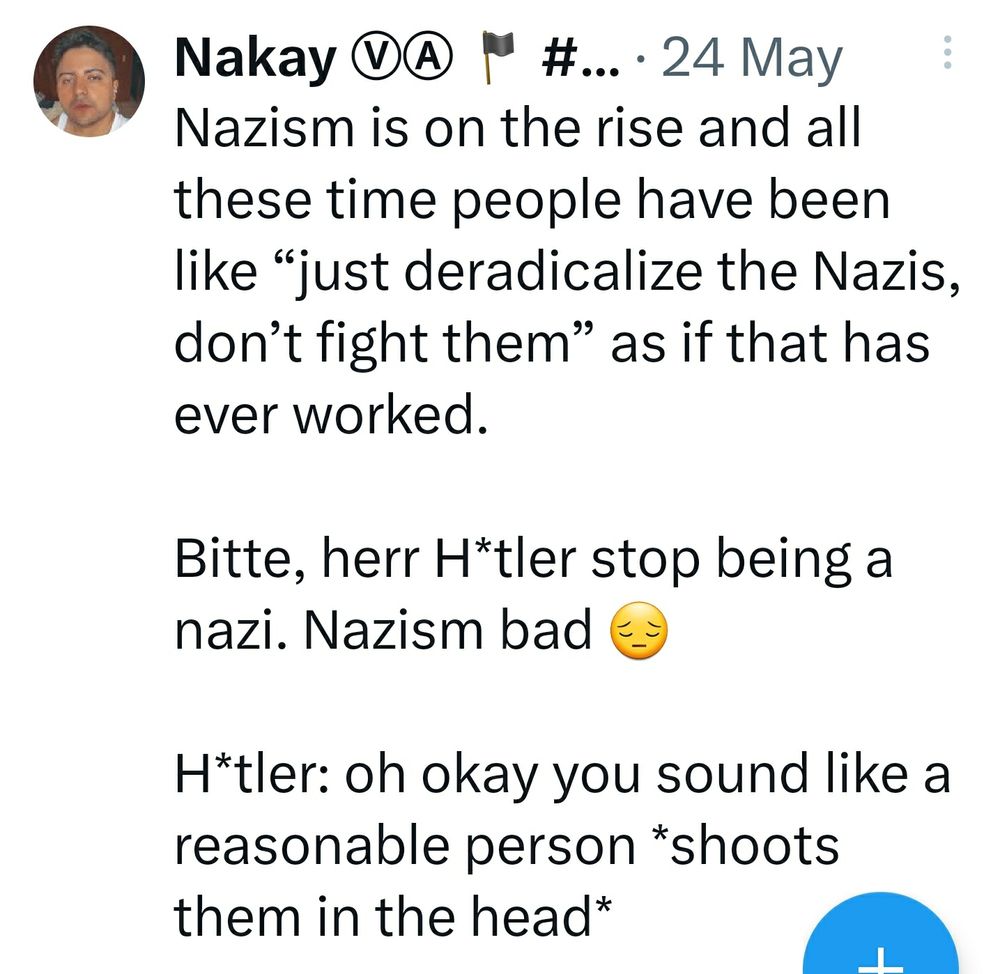 post by Nakay on twitter: Nazism is on the rise and all these time people have been like "just deradicalize the Nazis, don't fight them" as if that has ever worked.

Bitte herr H*tler stop being nazi. Nazism bad

H*tler: oh okay you sound like a reasonable person *shoots them in the head*