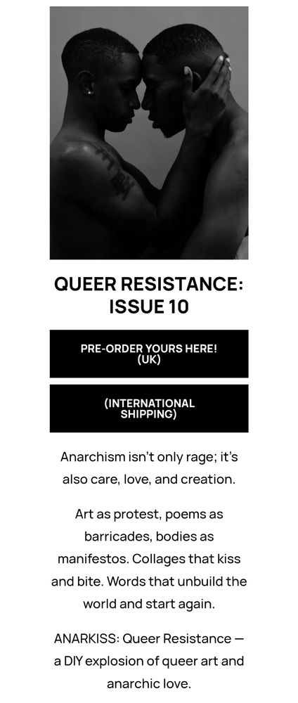 Long Screenshot of the ANARKISS Zine webpage 'Store' section. Specifically the listing of Issue 10: Queer Resistance. Above the heading is a black and white picture of two "masculine" persons being close, one person putting their hand on the other person's cheek. They touch foreheads and noses. Below the heading are two interactive black text-boxes; one saying "Preorder yours here (UK)", and the other saying "(international shipping)". Below the two boxes is text reading "Anarchism isn't only rage; it's also care, love, and creation. Art as protest, poems as barricades, bodies as manifestos. Collages that kiss and bite. Word that unbuild the world and start again. ANARKISS: Queer Resistance — a DIY explosion of queer art and anarchic love."