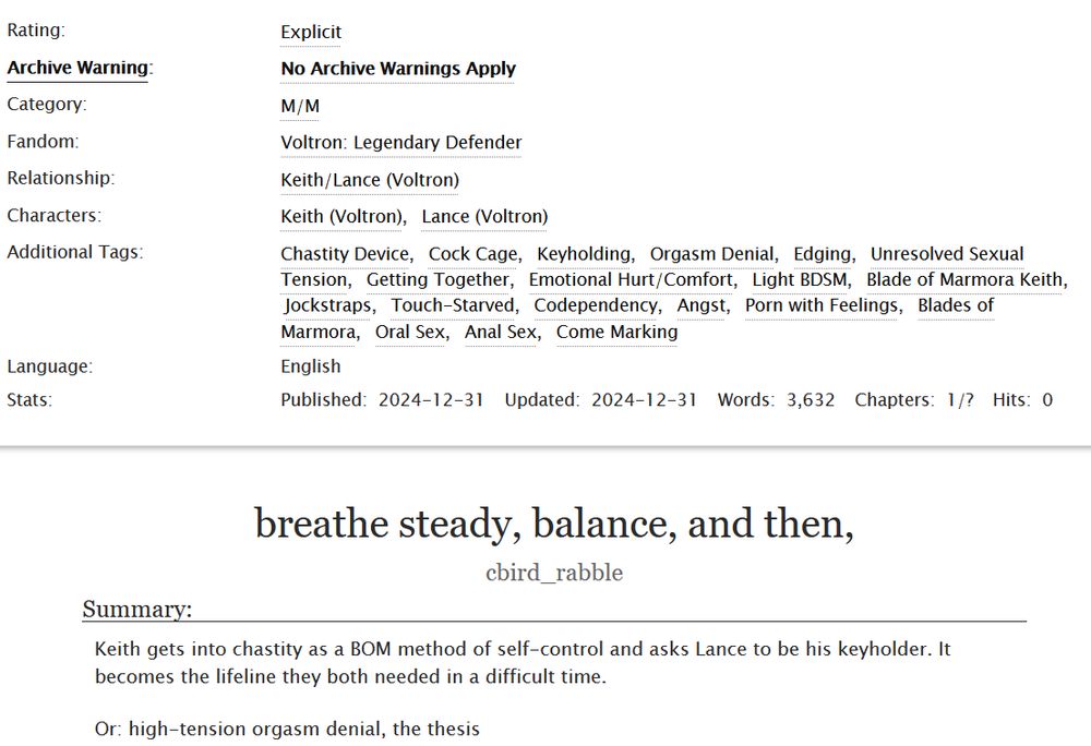 Rating: E. No archive warnings apply. M/M.
Fandom: Voltron Legendary Defender.
Relationship: Keith/Lance. Characters: Keith, Lance.
Additional Tags: Chastity Device, Cock Cage, Keyholding, Orgasm Denial, Edging, Unresolved Sexual Tension, Getting together, Emotional Hurt/Comfort, Light BDSM, Blade of Marmora Keith, Jockstraps, Touch-starved, Codependency, Angst, Porn with Feelings, Blades of Marmora, Oral Sex, Anal Sex, Come Marking.
Updated: 2024-12-31.
Words: 3632
Chapters: 1/?
Title: breathe steady, balance, and then,
Summary: Keith gets into chastity as a BOM method of self-control and asks Lance to be his keyholder. It becomes the lifeline they both needed in a difficult time. Or: high tension orgasm denial, the thesis.