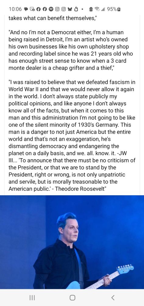 Continued: Being insulted by this White House is a badge of honor. Anyone who supports this conman is a villain who gives nothing to anyone, only takes for themselves. And no, I'm not a Democrat, I'm a human being raised in Detroit, an artist who's owned his own businesses, like an upholstery shop and own record label, since age 21, who has enough street sense to recognize a 3-card Monte dealer is a cheap grifter and thief. I was raised to believe we defeated fascism in WWII and we would never allow it again in the world. I don't know everything but I'm not going to be one of the silent majority like in 1930s Germany. This man is a danger not just to America but the world. He's dismantling democracy and endangering the planet on a daily basis. Jack White ends with a quote from Theodore Roosevelt: 