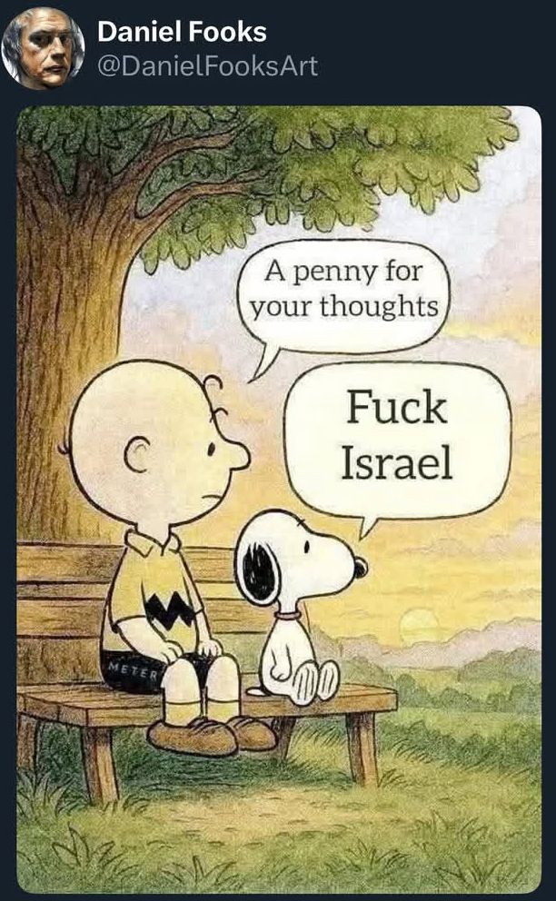 Charlie Brown sitting on a bench says to Snoopy sitting next to him “A penny for your thoughts”, and Snoopy replies “Fuck Israel”. 