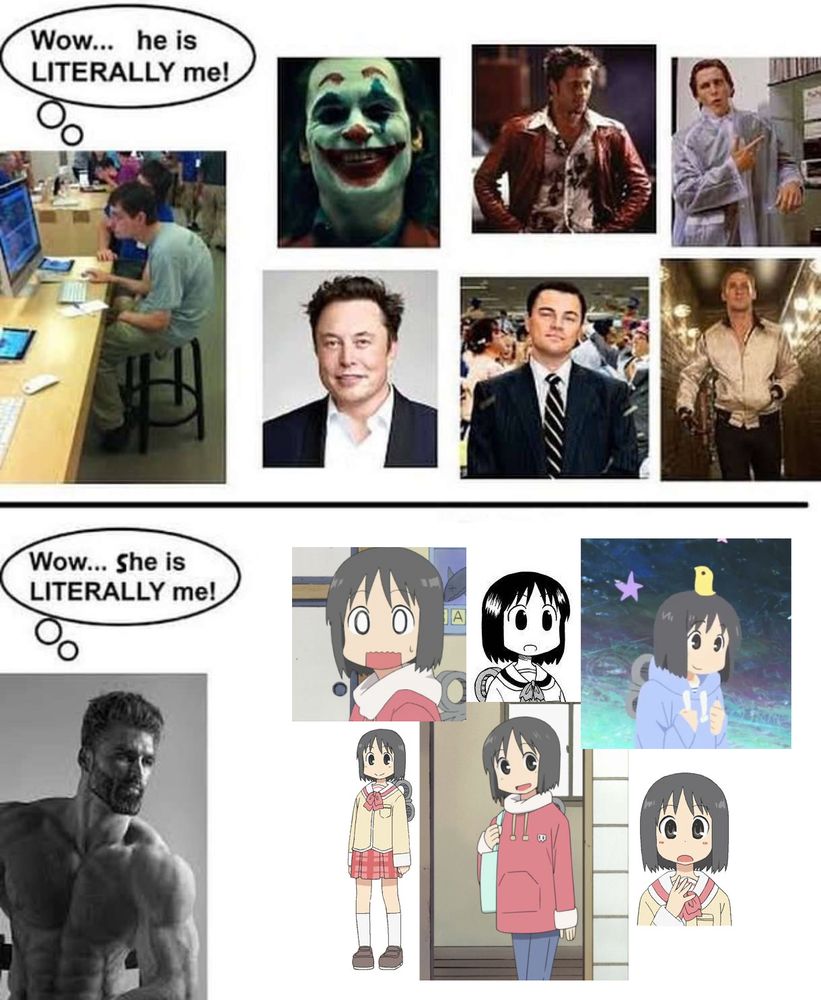 Meme, top half of image shows a person sitting at a desk with a hunched neck with a thought bubble "Wow... he is LITERALLY me!". Next to them are images of Joker from "Joker"(i think), someone I don't recognise, Christian Bale's character in "American Psycho", Elon Musk from the Toilet, Leonardo DiCaprio's character in "The Wolf of Wall Street", and Ryan Gosling from a movie I don't recognise.
The bottom half of the image shows the Gigachad meme thinking "Wow... She is LITERALLY me!". Next to them are six image of Nano from "Nichijou".