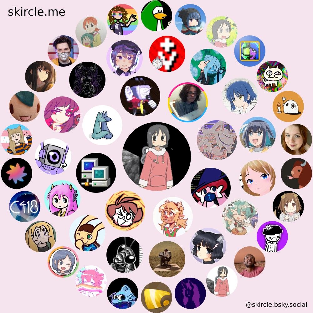 My "skircle"
The skircle contains the profile pictures of people in my bluesky "circle", presented as three rings around my profile picture. What follows is a list of every person in the skircle:

Inner Circle:
@invoxiplaygames.uk
@ixnoah.live
@shenanigansen.bsky.social
@ioi-xd.net
@foxes-in-love.bsky.social
@tenna-quotes.bsky.social
@wamwoowam.co.uk
@gayfamicom.lol

Middle Circle:
@prefetcher.miku.place
@tapesinside.bsky.social
@eva.computer
@nocab.lol
@xkeeper.net
@nightmargin.bsky.social
@triple-q.bsky.social
@mae.wtf
@albumminus.band
@vgboxartdaily.bsky.social
@artsumori.bsky.social
@bit-uint32.bsky.social
@ntauthority.me
@arimelody.space
@mikudaily.bsky.social

Outer Circle:
@thetvroom.com
@ioletsgo.gay
@callie.on-her.computer
@city-panels.bsky.social
@mizuena.yuri.observer
@c418.org
@melontini.me
@catgirlfingies.quest
@faer.dev
@flash.moe
@captaindisillusion.bsky.social
@hufuf.bsky.social
@lexd0g.eu.org
@handle.invalid
@mary.my.id
@nichijouframes.bsky.social
@mondyspartan.bsky.social
@nyazsche.bsky.social
@2tou9.bsky.social
@ladyemily.nebula.tv
@xan.lol
@naomi.zip
@nuttimeister.bsky.social
@writnelson.bsky.social
@fed.bye.omg.lol
@bajortski.net