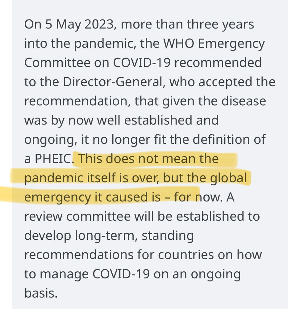 “On 5 May 2023, more than three years into the pandemic, the WHO Emergency Committee on COVID-19 recommended to the Director-General, who accepted the recommendation, that given the disease was by now well established and ongoing, it no longer fit the definition of a PHEIC. [ *highlighted* This does not mean the pandemic itself is over, but the global emergency it caused is - for now. *end highlight*] A review committee will be established to develop long-term, standing
recommendations for countries on how to manage COVID-19 on an ongoing basis.”