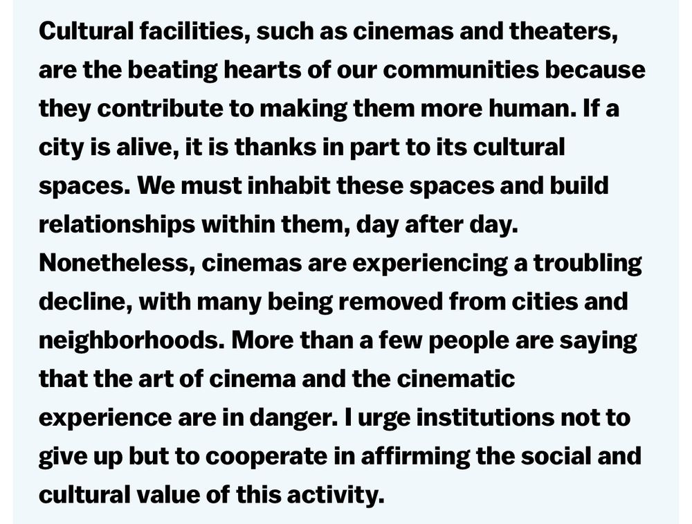 Cultural facilities, such as cinemas and theaters, are the beating hearts of our communities because they contribute to making them more human. If a city is alive, it is thanks in part to its cultural spaces. We must inhabit these spaces and build relationships within them, day after day.
Nonetheless, cinemas are experiencing a troubling decline, with many being removed from cities and neighborhoods. More than a few people are saying that the art of cinema and the cinematic
experience are in danger. I urge institutions not to give up but to cooperate in affirming the social and cultural value of this activity.
