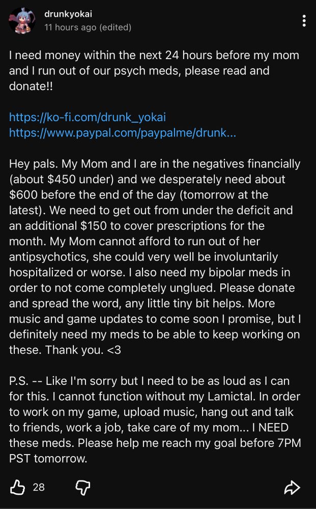 
Hey pals. My Mom and I are in the negatives financially (about $450 under) and we desperately need about $600 before the end of the day (tomorrow at the latest). We need to get out from under the deficit and an additional $150 to cover prescriptions for the month. My Mom cannot afford to run out of her antipsychotics, she could very well be involuntarily hospitalized or worse. I also need my bipolar meds in order to not come completely unglued. Please donate and spread the word, any little tiny bit helps. More music and game updates to come soon I promise, but l definitely need my meds to be able to keep working on these. Thank you. <3
P.S. -- Like I'm sorry but I need to be as loud as I can for this. I cannot function without my Lamictal. In order to work on my game, upload music, hang out and talk to friends, work a job, take care of my mom... I NEED these meds. Please help me reach my goal before 7PM PST tomorrow.