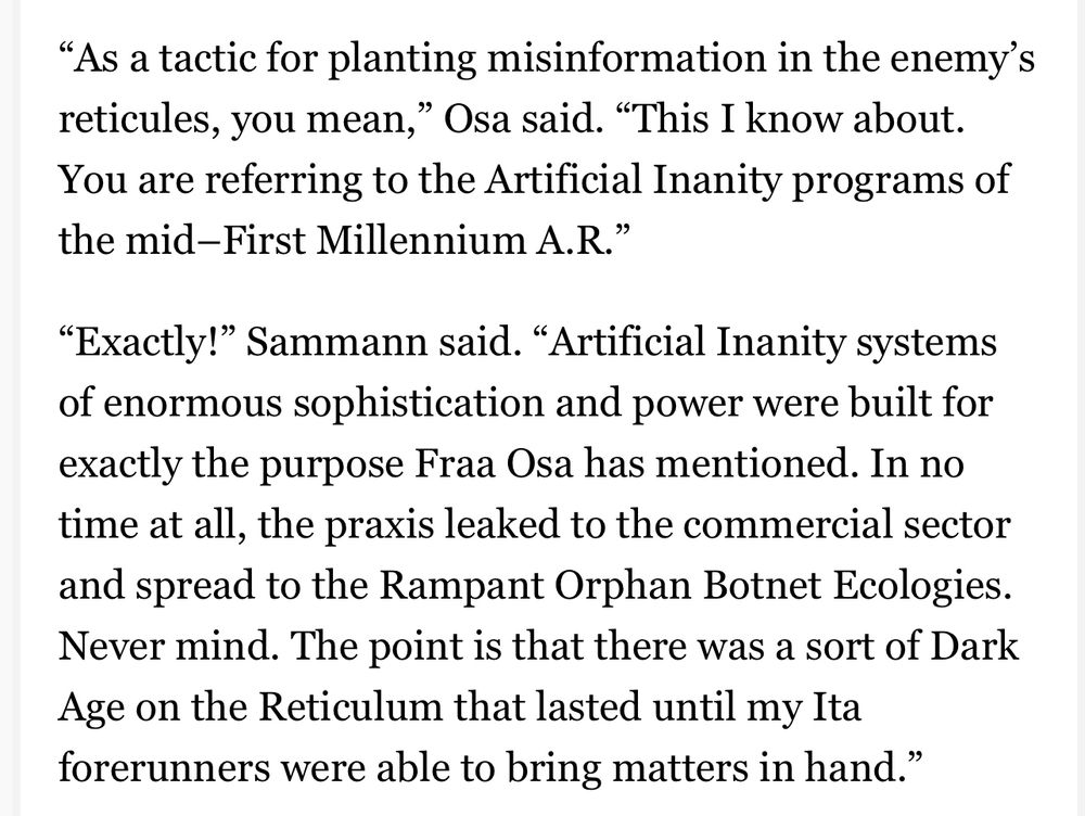 "As a tactic for planting misinformation in the enemy's reticules, you mean," Osa said. "This I know about.
You are referring to the Artificial Inanity programs of the mid-First Millennium A. R."
"Exactly!" Sammann said. "Artificial Inanity systems of enormous sophistication and power were built for exactly the purpose Fraa Osa has mentioned. In no time at all, the praxis leaked to the commercial sector and spread to the Rampant Orphan Botnet Ecologies.
Never mind. The point is that there was a sort of Dark Age on the Reticulum that lasted until my Ita forerunners were able to bring matters in hand."