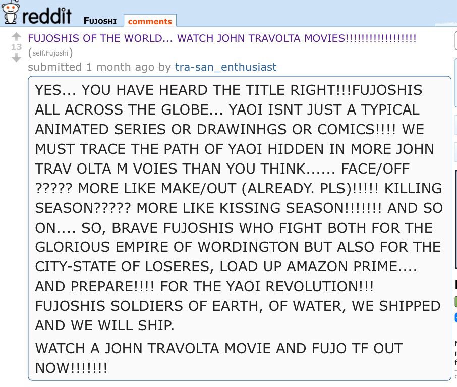 reddit
FUJOSHI
comments
FUJOSHIS OF THE WORLD... WATCH JOHN TRAVOLTA MOVIES!!!!!!!!!!!!!!!!!!
(self.Fujoshi)
submitted 1 month ago by tra-san_enthusiast
YES... YOU HAVE HEARD THE TITLE RIGHT!!!FUJOSHIS ALL ACROSS THE GLOBE... YAOI ISNT JUST A TYPICAL ANIMATED SERIES OR DRAWINGS OR COMICS!!!! WE MUST TRACE THE PATH OF YAOI HIDDEN IN MORE JOHN TRAV OLTA M VOIES THAN YOU THINK...... FACE/OFF ????? MORE LIKE MAKE/OUT (ALREADY. PLS)!!!!! KILLING SEASON????? MORE LIKE KISSING SEASON!!!!!!! AND SO ON.... SO, BRAVE FUJOSHIS WHO FIGHT BOTH FOR THE GLORIOUS EMPIRE OF WORDINGTON BUT ALSO FOR THE CITY-STATE OF LOSERES, LOAD UP AMAZON PRIME....
AND PREPARE!!!! FOR THE YAOI REVOLUTION!!!
FUJOSHIS SOLDIERS OF EARTH, OF WATER, WE SHIPPED AND WE WILL SHIP.
WATCH A JOHN TRAVOLTA MOVIE AND FUJO TF OUT NOW!!!!!!!