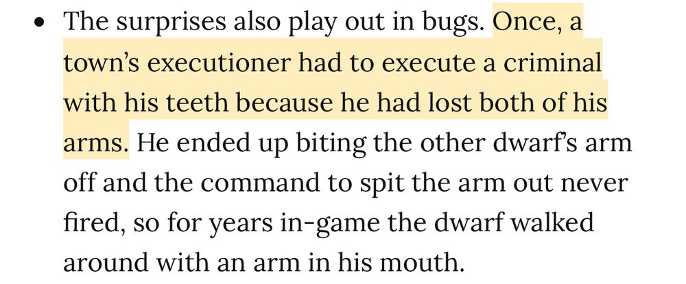• The surprises also play out in bugs. Once, a town's executioner had to execute a criminal
with his teeth because he had lost both of his arms. He ended up biting the other dwarf's arm off and the command to spit the arm out never fired, so for years in-game the dwarf walked around with an arm in his mouth.