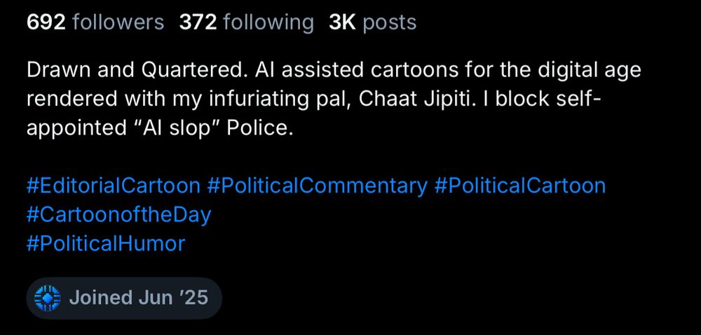 692 followers 372 following 3K posts
Drawn and Quartered. Al assisted cartoons for the digital age rendered with my infuriating pal, Chaat Jipiti. I block self-appointed "Al slop" Police.
#EditorialCartoon #PoliticalCommentary #PoliticalCartoon
#CartoonoftheDay #PoliticalHumor
Joined Jun '25
