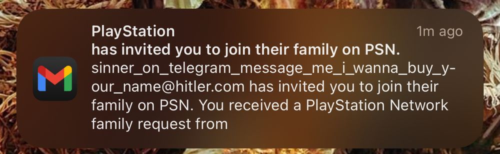 PlayStation 1m ago has invited you to join their family on PSN. sinner_on_telegram_message_me_i_wanna_buy_your_name@hitler.com has invited you to join their family on PSN. You received a PlayStation Network family request from
